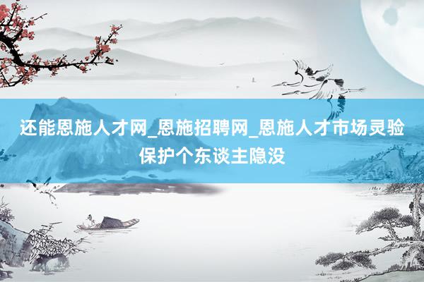 还能恩施人才网_恩施招聘网_恩施人才市场灵验保护个东谈主隐没